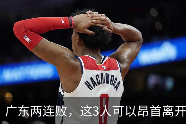 广东两连败，这3人可以昂首离开，双外援出色，胡明轩爆发